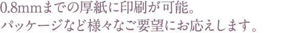 0.8mmまでの厚紙に印刷が可能。パッケージなど様々なご要望にお応えします。